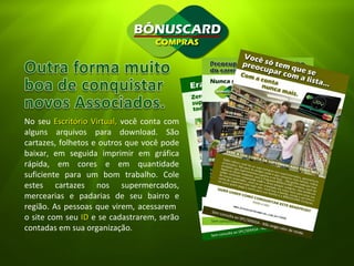 No seu  Escritório Virtual,  você conta com alguns arquivos para download. São cartazes, folhetos e outros que você pode baixar, em seguida imprimir em gráfica rápida, em cores e em quantidade suficiente para um bom trabalho. Cole estes cartazes nos supermercados, mercearias e padarias de seu bairro e região. As pessoas que virem, acessarem  o site com seu  ID  e se cadastrarem, serão contadas em sua organização. 