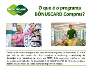 Trata-se de uma estratégia usada para expandir o quadro de Associados da  UBCS  por todo o país, através de  dois conceitos de marketing: o  marketing de incentivo  e o  marketing de níveis  ou  MMN . Este programa bonifica a cada Associado que trabalhar na divulgação e no cadastramento de novos Associados, fazendo isso através de todos os meios disponíveis e legais. 