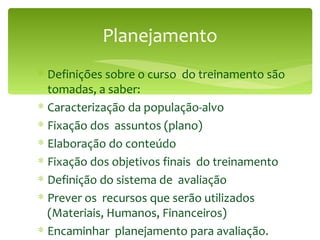 Planejamento Definições sobre o curso  do treinamento são tomadas, a saber: Caracterização da população-alvo Fixação dos  assuntos (plano) Elaboração do conteúdo Fixação dos objetivos finais  do treinamento Definição do sistema de  avaliação Prever os  recursos que serão utilizados (Materiais, Humanos, Financeiros) Encaminhar  planejamento para avaliação. 