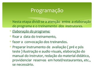 Programação Nesta etapa dividi-se a atenção  entre  a  elaboração do programa  e o  treinamento  dos  instrutores. Elaboração do programa: fixar a  data do treinamento, fazer a  convocação dos treinandos. Preparar instrumento de  avaliação ( pré e pós teste ) ilustração e audio visuais, elaboração do manual do instrutor, redação do material didático, providenciar  reservas  em hotel/restaurantes, etc., se necessário.   