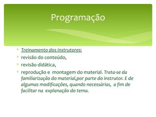 Programação Treinamento dos instrutores: revisão do conteúdo, revisão didática, reprodução e  montagem do material.  Trata-se da familiarização do material,por parte do instrutor. E de algumas modificações, quando necessárias,  a fim de facilitar na  explanação do tema.  