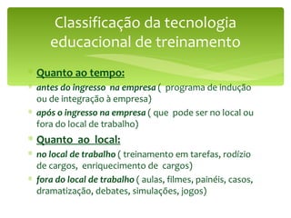Classificação da tecnologia educacional de treinamento Quanto ao tempo: antes do ingresso  na empresa  (  programa de indução ou de integração à empresa) após o ingresso na empresa  ( que  pode ser no local ou fora do local de trabalho) Quanto  ao  local: no local de trabalho  ( treinamento em tarefas, rodízio de cargos,  enriquecimento de  cargos)  fora do local de trabalho  ( aulas, filmes, painéis, casos, dramatização, debates, simulações, jogos) 