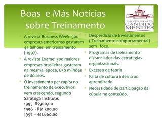 Boas  e Más Notícias   sobre Treinamento A revista Business Week: 500 empresas americanas gastaram 44 bilhões  em treinamento  ( 1997). A revista Exame: 500 maiores empresas brasileiras gastaram na mesma  época, 650 milhões  de dólares. O investimento  per capita  no  treinamento de executivos  vem crescendo, segundo  Saratoga Institute:  1995- R$900,00  1996  - R$1.300,00  1997  - R$1.860,00 Desperdício de Investimentos  ( Treinamento comportamental) sem  foco. Programas de treinamento  distanciados das estratégias organizacionais. Excesso de teoria. Falta de cultura interna ao aprendizado Necessidade de participação da cúpula no conteúdo. 