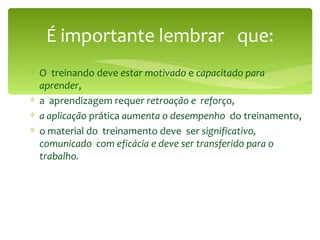 É importante lembrar  que: O  treinando deve  estar motivado  e  capacitado para  aprender , a  aprendizagem requer  retroação e  reforço , a aplicação  prática  aumenta o desempenho   do treinamento, o material do  treinamento deve  ser  significativo, comunicado  com eficácia e deve ser transferido para o trabalho. 