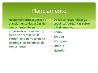 Planejamento Neste momento acontece o planejamento das ações de treinamento. Ao se programar o treinamento, torna-se necessário  se definir  seis  itens, a fim de se atingir  os objetivos  do treinamento. Deve ser  respondidas as seguintes perguntas sobre o treinamento: Como Em que Por  quem Onde  e  Quando. 