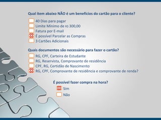 Qual item abaixo NÃO é um benefícios do cartão para o cliente? Quais documentos são necessário para fazer o cartão? 40 Dias para pagar  Limite Mínimo de  R$  300,00  Fatura por E-mail É possível Parcelar as Compras 3 Cartões Adicionais RG, CPF, Carteira de Estudante RG, Reservista, Comprovante de residência CPF, RG, Certidão de Nascimento RG, CPF, Comprovante de residência e comprovante de renda? É possível fazer compra na hora? Sim Não 