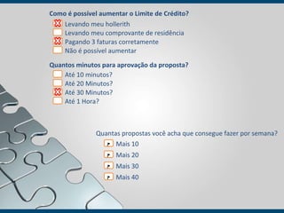 Como é possível aumentar o Limite de Crédito? Quantos minutos para aprovação da proposta? Levando meu  hollerith   Levando meu comprovante de residência  Pagando 3 faturas corretamente Não é possível aumentar Até  10 minutos?   Até 20 Minutos? Até 30 Minutos? Até 1 Hora? Quantas propostas você acha que consegue fazer por semana? Mais 10 Mais 20 Mais 30 Mais 40 ? ? ? ? 