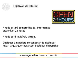 Objetivos da Internet




A rede estará sempre ligada. Informação
disponível 24 horas
 
A rede será invisível. Virtual
 
Qualquer um poderá se conectar de qualquer
lugar, a qualquer hora com qualquer dispositivo
 