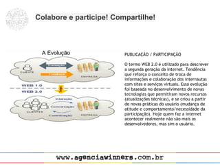 Colabore e participe! Compartilhe!



                         PUBLICAÇÃO / PARTICIPAÇÃO
                          
                         O termo WEB 2.0 é utilizado para descrever
                         a segunda geração da internet. Tendência
                         que reforça o conceito de troca de
                         informações e colaboração dos internautas
                         com sites e serviços virtuais. Essa evolução
                         foi baseada no desenvolvimento de novas
                         tecnologias que permitiram novos recursos
                         (atualizações técnicas), e se criou a partir
                         de novas práticas do usuário (mudança de
                         atitude e comportamento/necessidade da
                         participação). Hoje quem faz a internet
                         acontecer realmente não são mais os
                         desenvolvedores, mas sim o usuário.
 