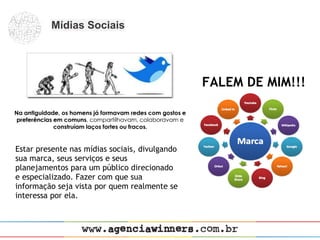 Mídias Sociais




                                                FALEM DE MIM!!!



Estar presente nas mídias sociais, divulgando
sua marca, seus serviços e seus
planejamentos para um público direcionado
e especializado. Fazer com que sua
informação seja vista por quem realmente se
interessa por ela.
 