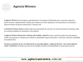 Agencia Winners



A Agencia Winners é uma empresa especializada em Tecnologia da Informação para o mercado corporativo,
desenvolvendo e implementando soluções para empresas de vários segmentos, com experiência na construção e
desenvolvimento de portais institucionais e sistemas web.

A empresa fornece soluções diferenciadas para manutenção de web sites e no desenvolvimento de sistemas, além
de excelentes trabalhos de multimídia e artes gráficas.

A Agencia Winners desenvolve sistemas sob medida, específicos para o perfil de negócio de cada empresa,
criados com processos e métodos que resultam no atendimento rigoroso de prazos e custos que valorizam a qualidade
do resultado final.

Na busca constante de ser um diferencial no mercado digital, a Agencia Winners tem como objetivo
maior a satisfação do cliente, por meio de um trabalho eficiente, de alta qualidade no menor prazo possível.
 