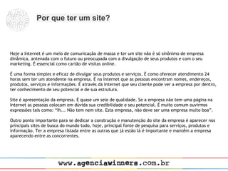Por que ter um site?



Hoje a Internet é um meio de comunicação de massa e ter um site não é só sinônimo de empresa
dinâmica, antenada com o futuro ou preocupada com a divulgação de seus produtos e com o seu
marketing. É essencial como cartão de visitas online.
 
É uma forma simples e eficaz de divulgar seus produtos e serviços. É como oferecer atendimento 24
horas sem ter um atendente na empresa. É na Internet que as pessoas encontram nomes, endereços,
produtos, serviços e informações. É através da Internet que seu cliente pode ver a empresa por dentro,
ter conhecimento de seu potencial e de sua estrutura.
 
Site é apresentação da empresa. É quase um selo de qualidade. Se a empresa não tem uma página na
Internet as pessoas colocam em dúvida sua credibilidade e seu potencial. É muito comum ouvirmos
expressões tais como: “Ih... Não tem nem site. Esta empresa, não deve ser uma empresa muito boa”.
 
Outro ponto importante para se dedicar a construção e manutenção do site da empresa é aparecer nos
principais sites de busca do mundo todo, hoje, principal fonte de pesquisa para serviços, produtos e
informação. Ter a empresa listada entre as outras que já estão lá é importante e mantêm a empresa
aparecendo entre as concorrentes.
 
