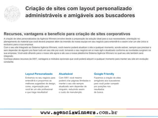 Criação de sites com layout personalizado
                     administráveis e amigáveis aos buscadores


Recursos, vantagens e benefício para criação de sites corporativos
A criação de sites personalizados da Agência Winners envolve desde a preparação da solução ideal para a sua necessidade, orientação no
planejamento do material que você deverá preparar além da imersão de nossa equipe em seu negócio para entendê-lo e assim criar um site único e
exclusivo para a sua empresa.
Com o seu site Integrado ao Sistema Agência Winners, você mesmo poderá atualizar o site a qualquer momento, aonde estiver, sempre que precisar e
sem depender de alguém pra fazer tudo em seu site pra você, tornando o seu negócio em si mais ágil e atualizado conforme as novidades surgirem na
sua empresa. Você está olhando para o nosso site agora e ele usa a nossa plataforma Sistema Agência Winners no qual seu site também será
integrado.
Conheça abaixo recursos da AW1, vantagens e módulos opcionais que você poderá adquirir a qualquer momento para manter seu site em evolução
constante.




                     Layout Personalizado             Atualizável                         Google Friendly
                     Entramos no seu negócio para     Com AW1 você mesmo                  Fazemos a criação de sites
                     entendê-lo e propormos as        poderá criar páginas ilimitadas e   amigáveis aos buscadores
                     melhores sugestões de design,    manter o seu site sempre            para você poder competir
                     cores, organização para          atualizado sem depender de          por posições nos
                     você ter um site profissional    ninguém, reduzindo assim            resultados
                     e que traga resultados!          o custo de manutenção.              de busca.
 