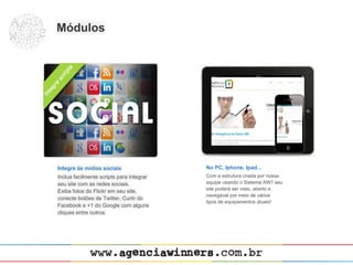 Módulos




Integre às mídias sociais                 No PC, Iphone, Ipad...
Inclua facilmente scripts para integrar   Com a estrutura criada por nossa
seu site com as redes sociais.            equipe usando o Sistema AW1 seu
                                          site poderá ser visto, aberto e
Exiba fotos do Flickr em seu site,
                                          navegável por meio de vários
conecte botões de Twitter, Curtir do
                                          tipos de equipamentos atuais!
Facebook e +1 do Google com alguns
cliques entre outros.
 
