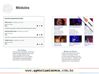 Módulos




       Site & Blog
Permita que as pessoas comentem        Módulo de Vídeos
determinadas páginas do seu site    Tenha uma central com seus
como um blog e tenha mais           vídeos do Youtube, Vimeo
interatividade com o seu público.   e outros sites similares em seu
Comentários automaticamente         site para manter o visitante nele
aprovados ou supervisionados.       e ao aumentar as chances de
                                    negócio com a sua empresa!
 