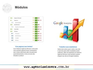 Módulos




   Crie páginas sem limites!                Trabalhe suas estatísticas
Com Sistema Agência Winners você pode     Saiba tudo sobre quem visita o seu site
criar quantas páginas forem necessárias   e use isso para obter resultados ainda
sem custos adicionais além de gerenciar   melhores. Além da estatística do Sistema
automaticamente o menu do seu site.       Agência Winners você também poderá
Simples e prático!                        integrar seu site ao Google Analytics.
 
