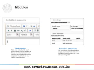 Módulos




     Edição intuitiva               Formulários & Informação
Fácil, mas muito fácil de usar!   Crie formulários com vários tipos de
Mas fazemos questão também de     campos,crie máscaras e envie para
lhe dar um treinamento com um     múltiplos e-mails. Função CAPTCHA
membro de nossa equipe no final   anti-spam integrado!
do projeto virtualmente ou aqui
na AW1 pessoalmente!
 
