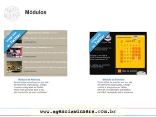 Módulos




    Módulo de Notícias                     Módulo de Eventos
Tenha todas as notícias em seu site   Tenha todas os eventos em seu site
devidamente organizadas, catego-      devidamente organizadas, catego-
rizadas e integradas ao Twitter.      rizados e integrados ao Twitter,
Atraia mais pessoas para o seu        além de um calendário automático
site mostrando as suas novidades!     para fácil navegação pelos visitantes.
 