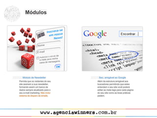 Módulos




   Módulo de Newsletter             Seo, amigável ao Google
Permita que os visitantes do seu   Além da estrutura amigável aos
site assinem a sua newsletter,     buscadores permitindo que estes
formando assim um banco de         entendam o seu site você poderá
dados sempre atualizado para o     editar as meta tags para cada página
seu e-mail marketing. Não inclui   do seu site como as boas práticas
sistema de disparo de emails.      pedem.
 