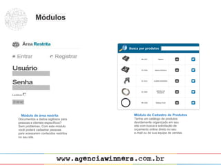 Módulos




 Módulo de área restrita             Módulo de Cadastro de Produtos
Documentos e dados sigilosos para    Tenha um catálogo de produtos
pessoas e clientes específicos?      devidamente organizado em seu
Sem problemas. Com este módulo       site com busca e solicitação de
você poderá cadastrar pessoas        orçamento online direto no seu
para acessarem conteúdos restritos   e-mail ou de sua equipe de vendas.
no seu site.
 
