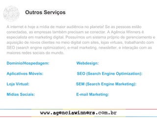 Outros Serviços

A internet é hoje a mídia de maior audiência no planeta! Se as pessoas estão
conectadas, as empresas também precisam se conectar. A Agência Winners é
especialista em marketing digital. Possuímos um sistema próprio de gerenciamento e
aquisição de novos clientes no meio digital com sites, lojas virtuais, trabalhando com
SEO (search engine optimization), e-mail marketing, newsletter, e interação com as
maiores redes sociais do mundo.

Domínio/Hospedagem:                     Webdesign:

Aplicativos Móveis:                     SEO (Search Engine Optimization):

Loja Virtual:                           SEM (Search Engine Marketing):

Mídias Sociais:                         E-mail Marketing:
 