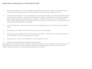 Quais são os passos para a construção do site?




 1.    Formulário de briefing – com as informações do formulário preenchido por vocês, nossa equipe fará uma
       analise de marketing para estruturar as informações da melhor maneira a apresentar no site.

 2.    Vamos retornar esse arquivo para sua aprovação. Caso não goste de algo, ou queria alterar qualquer coisa,
       você monta como preferir, e nos envia, essa será ultima versão do conteúdo que será inserida na integra!
       Nossa equipe organize seus conteúdo como sugestão e consultoria. Mas no final é você quem decide e
       aprova. Afinal, ninguém melhor do você para saber da sua empresa. Lembrando que o conteúdo do seu site
       é de total responsabilidade da sua empresa.

 3.    Você nos encaminha o material final que será inserido integralmente no seu site. (Não haverá correção de
       texto)

 4.    Nossa equipe vai montar o layout da Home do seu site para sua aprovação.

 5.    Após aprovada a visualidade da home, nossa equipe vai finalizar o resto do site. e manda para você o link
       do site finalizado no seu www.seudomínio.com.br/teste

 6.    Após aprovado o site por você, publicamos no www.seudomínio.com.br

  7.    Agora seu site estará acessível para quem quiser acessar!
Você poderá fazer alterações de fotos e conteúdo ao longo do tempo, sem custo adicional, sempre que precisar. As
atualizações podem ser feitas por nossa equipe, respeitando os limites do plano contrato, ou por vocês, sem
mistério, sempre contando com nossa equipe de suporte para te auxiliar!
 