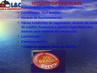 NOSSOS DIFERENCIAIS Funcionários uniformizados e treinados; Localização, fácil acesso; Horário de funcionamento; Várias condições de pagamento, através de cartão de crédito, financeira e planos específicos dos bancos para material de construção; Lanchonete ; Estacionamento; “  Cobrimos qualquer oferta do BRASIL.” * 