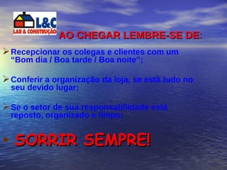 AO CHEGAR LEMBRE-SE DE : Recepcionar os colegas e clientes com um “Bom dia / Boa tarde / Boa noite”; Conferir a organização da loja, se está tudo no seu devido lugar; Se o setor de sua responsabilidade está reposto, organizado e limpo; SORRIR SEMPRE! 