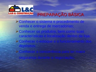 PREPARAÇÃO BÁSICA   Conhecer o sistema e procedimento de venda e entrega de mercadorias; Conhecer os produtos, bem como suas características e localização dentro da loja; Conhecer o estoque e o funcionamento dos depósitos; Conhecer a concorrência para ter maior segurança durante a negociação ; 