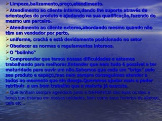 Limpeza,balizamento,preço,atendimento. Atendimento ao cliente interno,dando lhe suporte através de orientações do produto e ajudando na sua qualificação,fazendo do mesmo um parceiro. Atendimento ao cliente externo,abordando mesmo quando não têm um vendedor por perto, uniforme, crachá e está devidamente posicionado no setor Obedecer as normas e regulamentos internos. O "bolinho“  Compreender que temos nossas dificuldades e estamos trabalhando para melhorar.Entender que nem tudo é possível e ter maturidade para ouvir um não.Sabemos que cada um "briga" pelo seu produto e espaço,mas nem sempre conseguimos atender a todos no momento que ele deseja.Queremos ajudar mais e poder retribuir  a um bom trabalho que a maioria já executa. Que tenham sempre agendado junto a GERENCIA das lojas os dias e horas que estarao em nossas unidades, bem como seus horarios de almoço, cafe etc .. 