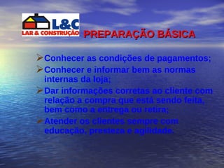 PREPARAÇÃO BÁSICA   Conhecer as condições de pagamentos; Conhecer e informar bem as normas internas da loja; Dar informações corretas ao cliente com relação a compra que está sendo feita, bem como a entrega ou retira; Atender os clientes sempre com educação, presteza e agilidade. 