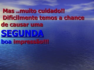 Mas ..muito cuidado!!  Dificilmente temos a chance de causar uma  SEGUNDA   boa  impressão!!! 