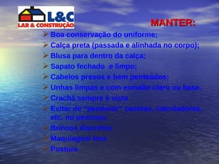 MANTER: Boa conservação do uniforme; Calça preta (passada e alinhada no corpo); Blusa para dentro da calça;  Sapato fechado  e limpo; Cabelos presos e bem penteados;  Unhas limpas e com esmalte claro ou base. Crachá sempre á vista Evitar de “pendurar” canetas, calculadoras, etc. no pescoço.  Brincos discretos  Maquiagem leve  Postura 