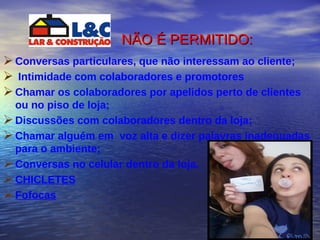NÃO É PERMITIDO :   Conversas particulares, que não interessam ao cliente;  Intimidade com colaboradores e promotores Chamar os colaboradores por apelidos perto de clientes ou no piso de loja;  Discussões com colaboradores dentro da loja; Chamar alguém em  voz alta e dizer palavras inadequadas para o ambiente; Conversas no celular dentro da loja. CHICLETES Fofocas 