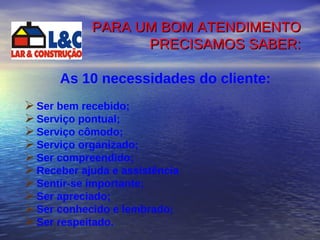 PARA UM BOM ATENDIMENTO PRECISAMOS SABER: As 10 necessidades do cliente: Ser bem recebido; Serviço pontual; Serviço cômodo; Serviço organizado; Ser compreendido; Receber ajuda e assistência Sentir-se importante; Ser apreciado; Ser conhecido e lembrado; Ser respeitado. 