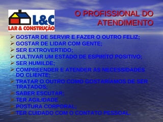 O PROFISSIONAL DO ATENDIMENTO GOSTAR DE SERVIR E FAZER O OUTRO FELIZ; GOSTAR DE LIDAR COM GENTE; SER EXTROVERTIDO; CULTIVAR UM ESTADO DE ESPIRÍTO POSITIVO; SER HUMILDE; COMPREENDER E ATENDER AS NECESSIDADES DO CLIENTE; TRATAR O OUTRO COMO GOSTARÍAMOS DE SER TRATADOS; SABER ESCUTAR; TER AGILIDADE POSTURA CORPORAL; TER CUIDADO COM O CONTATO PESSOAL. 