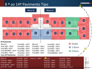 8 º ao 14º Pavimento Tipo
                                                  Bloco B                              Bloco A



                                                               02                                                                                           10
         10           08            06           04                                    02            04            06            08


                                                                                                                                                            11

                                                                01                     01             03          05              07
         09           07           05            03
                                                                                                                                                             09


8º Pavimento:
Bloco A                        Final 806 – 34m²            Bloco B                       Final 805 – 34m²                              Studio
Final 801 – 49m²               Final 807 – 64m²            Final 801 – 49m²              Final 806 – 34m²
Final 802– 43m²                Final 808 – 63m²            Final 802 – 43m²
                                                                                                                                       1 Dorm.
                                                                                         Final 807 – 34m²
Final 803/805 – 35m²           Final 809 – 44m²            Final 803 – 34m²              Final 808 – 34m²                              2 Dorm.
Final 804 – 33m²               Final 810 – 42m²            Final 804 – 33m²              Final 809/810 - 35m²
9 ao 14º Pavimento:            Final 811 – 38m²
Bloco A                       Final 06 – 34m² Final 11 – 38m² Bloco B                                         Final 05 – 34m²
Final 01 – 49m²               Final 07 – 64m²                                      Final 01 – 49m²            Final 06 – 34m²
Final 02– 43m²                Final 08 – 63m²                                      Final 02 – 43m²            Final 07 – 34m²
Final 03/05 – 35m² Final 09 – 42m²                                                 Final 03 – 34m²            Final 08 – 34m²
Final 04 preliminar sujeito a Final 10 exclusivo para uso interno da Even. ProibidaFinal 04 – As unidades só poderão ser comercializadas mediante Registro de Incorporação
   Material – 33m²            alteração e – 42m²                                    a divulgação. 33m²        Final 09/10 - 35m²
 