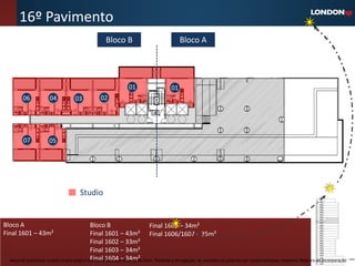 16º Pavimento
                                                  Bloco B                               Bloco A




                                                             01                    01
        06           04           03           02




        07           05




                                     Studio


Bloco A                                      Bloco B                   Final 1605 – 34m²
Final 1601 – 43m²                            Final 1601 – 43m² Final 1606/1607 – 35m²
                                             Final 1602 – 33m²
                                             Final 1603 – 34m²
  Material preliminar sujeito a alteração e exclusivo 1604 – 34m² Even. Proibida a divulgação. As unidades só poderão ser comercializadas mediante Registro de Incorporação
                                             Final para uso interno da
 