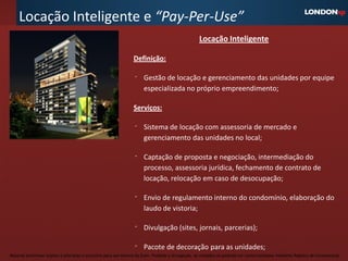 Locação Inteligente e “Pay-Per-Use”
                                                                                                     Locação Inteligente

                                                                  Definição:

                                                                       Gestão de locação e gerenciamento das unidades por equipe
                                                                       especializada no próprio empreendimento;

                                                                  Serviços:

                                                                       Sistema de locação com assessoria de mercado e
                                                                       gerenciamento das unidades no local;

                                                                       Captação de proposta e negociação, intermediação do
                                                                       processo, assessoria jurídica, fechamento de contrato de
                                                                       locação, relocação em caso de desocupação;

                                                                       Envio de regulamento interno do condomínio, elaboração do
                                                                       laudo de vistoria;

                                                                       Divulgação (sites, jornais, parcerias);

                                                                       Pacote de decoração para as unidades;
Material preliminar sujeito a alteração e exclusivo para uso interno da Even. Proibida a divulgação. As unidades só poderão ser comercializadas mediante Registro de Incorporação
 
