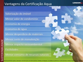 Vantagens da Certificação Aqua

                      Valorização do imóvel
                      Menor valor de condomínio
                      Economia de energia
                      Economia de água
                      Menor desperdicio de materiais
                      Menor custo de manutenção
SUSTENTABILIDADE




                      Menor impacto socioambiental
                      Facilidades
                      Menor consumo de recursos naturais
                   Material preliminar sujeito a alteração e exclusivo para uso interno da Even. Proibida a divulgação. As unidades só poderão ser comercializadas mediante Registro de Incorporação
 
