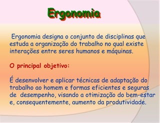Ergonomia
Ergonomia designa o conjunto de disciplinas que
estuda a organização do trabalho no qual existe
interações entre seres humanos e máquinas.

O principal objetivo:
É desenvolver e aplicar técnicas de adaptação do
trabalho ao homem e formas eficientes e seguras
de desempenho, visando a otimização do bem-estar
e, consequentemente, aumento da produtividade.

 