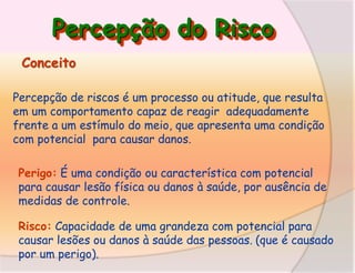 Percepção do Risco
Conceito
Percepção de riscos é um processo ou atitude, que resulta
em um comportamento capaz de reagir adequadamente
frente a um estímulo do meio, que apresenta uma condição
com potencial para causar danos.
Perigo: É uma condição ou característica com potencial
para causar lesão física ou danos à saúde, por ausência de
medidas de controle.
Risco: Capacidade de uma grandeza com potencial para
causar lesões ou danos à saúde das pessoas. (que é causado
por um perigo).

 