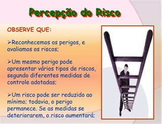 Percepção do Risco
OBSERVE QUE:
Reconhecemos os perigos, e
avaliamos os riscos;
Um mesmo perigo pode
apresentar vários tipos de riscos,
segundo diferentes medidas de
controle adotadas;

Um risco pode ser reduzido ao
mínimo; todavia, o perigo
permanece. Se as medidas se
deteriorarem, o risco aumentará;

 