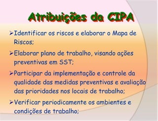 Atribuições da CIPA
Identificar os riscos e elaborar o Mapa de
Riscos;
Elaborar plano de trabalho, visando ações
preventivas em SST;
Participar da implementação e controle da
qualidade das medidas preventivas e avaliação
das prioridades nos locais de trabalho;

Verificar periodicamente os ambientes e
condições de trabalho;

 