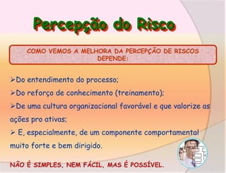 Percepção do Risco
COMO VEMOS A MELHORA DA PERCEPÇÃO DE RISCOS
DEPENDE:

Do entendimento do processo;
Do reforço de conhecimento (treinamento);
De uma cultura organizacional favorável e que valorize as
ações pro ativas;
 E, especialmente, de um componente comportamental
muito forte e bem dirigido.
NÃO É SIMPLES, NEM FÁCIL, MAS É POSSÍVEL.

 