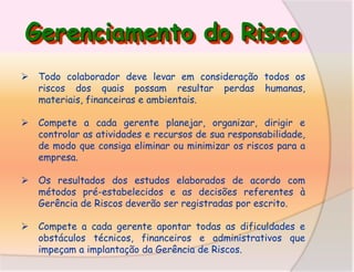 Gerenciamento do Risco


Todo colaborador deve levar em consideração todos os
riscos dos quais possam resultar perdas humanas,
materiais, financeiras e ambientais.



Compete a cada gerente planejar, organizar, dirigir e
controlar as atividades e recursos de sua responsabilidade,
de modo que consiga eliminar ou minimizar os riscos para a
empresa.



Os resultados dos estudos elaborados de acordo com
métodos pré-estabelecidos e as decisões referentes à
Gerência de Riscos deverão ser registradas por escrito.



Compete a cada gerente apontar todas as dificuldades e
obstáculos técnicos, financeiros e administrativos que
impeçam a implantação da Gerência de Riscos.

 