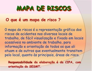 MAPA DE RISCOS
O que é um mapa de risco ?
0 mapa de riscos é a representação gráfica dos
riscos de acidentes nos diversos locais de
trabalho, de fácil visualização e fixado em locais
acessíveis no ambiente de trabalho, para
informação e orientação de todos os que ali
atuam e de outros que eventualmente transitem
pelo local, quanto às principais, áreas de risco.
Responsabilidade da elaboração é da CIPA, com
orientação do SESMT.

 