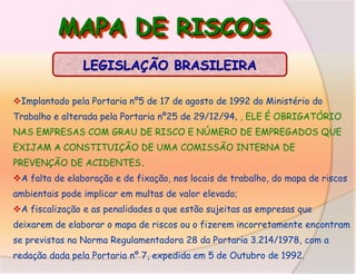 MAPA DE RISCOS
LEGISLAÇÃO BRASILEIRA
Implantado pela Portaria nº5 de 17 de agosto de 1992 do Ministério do
Trabalho e alterada pela Portaria nº25 de 29/12/94, , ELE É OBRIGATÓRIO
NAS EMPRESAS COM GRAU DE RISCO E NÚMERO DE EMPREGADOS QUE
EXIJAM A CONSTITUIÇÃO DE UMA COMISSÃO INTERNA DE
PREVENÇÃO DE ACIDENTES.
A falta de elaboração e de fixação, nos locais de trabalho, do mapa de riscos
ambientais pode implicar em multas de valor elevado;
A fiscalização e as penalidades a que estão sujeitas as empresas que

deixarem de elaborar o mapa de riscos ou o fizerem incorretamente encontram
se previstas na Norma Regulamentadora 28 da Portaria 3.214/1978, com a
redação dada pela Portaria nº 7, expedida em 5 de Outubro de 1992.

 