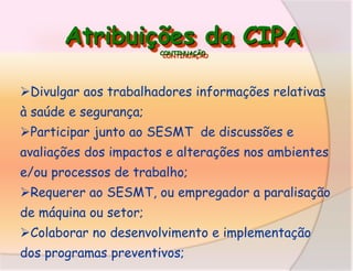 Atribuições da CIPA
CONTINUAÇÃO

Divulgar aos trabalhadores informações relativas
à saúde e segurança;

Participar junto ao SESMT de discussões e
avaliações dos impactos e alterações nos ambientes
e/ou processos de trabalho;
Requerer ao SESMT, ou empregador a paralisação
de máquina ou setor;

Colaborar no desenvolvimento e implementação
dos programas preventivos;

 
