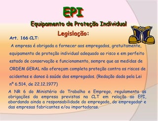EPI
Equipamento de Proteção Individual
Art. 166 CLT:

Legislação:

A empresa é obrigada a fornecer aos empregados, gratuitamente,
equipamento de proteção individual adequado ao risco e em perfeito

estado de conservação e funcionamento, sempre que as medidas de
ORDEM GERAL não ofereçam completa proteção contra os riscos de
acidentes e danos à saúde dos empregados. (Redação dada pela Lei

nº 6.514, de 22.12.1977)
A NR 6 do Ministério do Trabalho e Emprego, regulamenta as
obrigações da empresa previstas na CLT em relação ao EPI,
abordando ainda a responsabilidade do empregado, do empregador e
das empresas fabricantes e/ou importadoras.

 